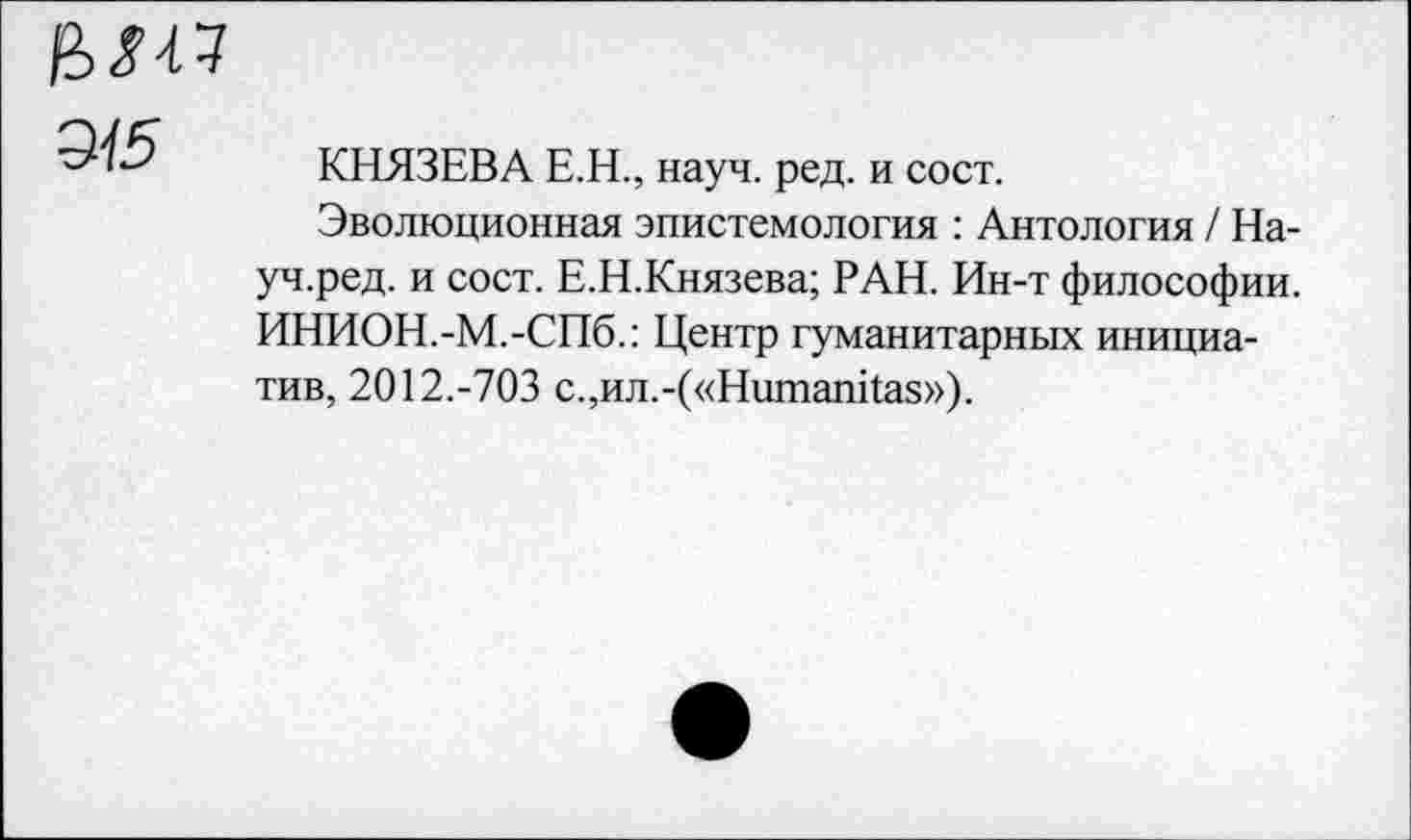 ﻿Э15
КНЯЗЕВА Е.Н., науч. ред. и сост.
Эволюционная эпистемология : Антология / На-уч.ред. и сост. Е.Н.Князева; РАН. Ин-т философии. ИНИОН.-М.-СПб.: Центр гуманитарных инициатив, 2012.-703 с.,ил.-(«НишапКаз»).